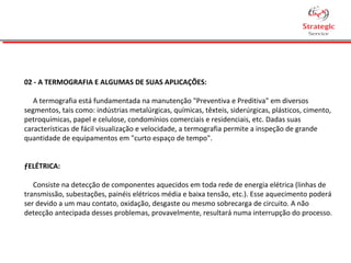 02 - A TERMOGRAFIA E ALGUMAS DE SUAS APLICAÇÕES:
A termografia está fundamentada na manutenção "Preventiva e Preditiva" em diversos
segmentos, tais como: indústrias metalúrgicas, químicas, têxteis, siderúrgicas, plásticos, cimento,
petroquímicas, papel e celulose, condomínios comerciais e residenciais, etc. Dadas suas
características de fácil visualização e velocidade, a termografia permite a inspeção de grande
quantidade de equipamentos em "curto espaço de tempo".
ƒELÉTRICA:
Consiste na detecção de componentes aquecidos em toda rede de energia elétrica (linhas de
transmissão, subestações, painéis elétricos média e baixa tensão, etc.). Esse aquecimento poderá
ser devido a um mau contato, oxidação, desgaste ou mesmo sobrecarga de circuito. A não
detecção antecipada desses problemas, provavelmente, resultará numa interrupção do processo.
 