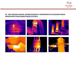 03 - NAS IMAGENS ABAIXO, EXEMPLIFICAMOS A TERMOGRAFIA EM ALGUMAS ÁREAS
IMPORTANTES PARA MANUTENÇÃO ELÉTRICA:
 