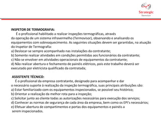 INSPETOR DE TERMOGRAFIA:
É o profissional habilitado a realizar inspeções termográficas, através
da operação de um sistema infravermelho (Termovisor), observando e analisando os
equipamentos com sobreaquecimento. As seguintes situações devem ser garantidas, na atuação
do Inspetor de Termografia:
a) Deslocar-se sempre acompanhado nas instalações da contratante;
b) Somente realizar atividades em condições permitidas aos funcionários da contratante;
c) Não se envolver em atividades operacionais de equipamentos da contratante;
d) Não realizar abertura e fechamento de painéis elétricos, pois este trabalho deverá ser
executado por eletricista qualificado da contratada;
ASSISTENTE TÉCNICO:
É o profissional da empresa contratante, designado para acompanhar e dar
o necessário suporte à realização da inspeção termográfica, suas principais atribuições são:
a) Estar familiarizado com os equipamentos inspecionados, se possível seu histórico;
b) Orientar a realização da melhor rota para a inspeção;
c) Solicitar junto ao cliente todas as autorizações necessárias para execução dos serviços;
d) Conhecer as normas de segurança de cada área da empresa, bem como os EPI's necessários;
e) Efetuar abertura de compartimentos e portas dos equipamentos e painéis a
serem inspecionados.
 