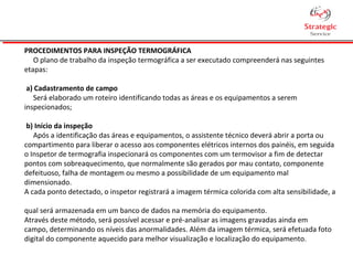PROCEDIMENTOS PARA INSPEÇÃO TERMOGRÁFICA
O plano de trabalho da inspeção termográfica a ser executado compreenderá nas seguintes
etapas:
a) Cadastramento de campo
Será elaborado um roteiro identificando todas as áreas e os equipamentos a serem
inspecionados;
b) Início da inspeção
Após a identificação das áreas e equipamentos, o assistente técnico deverá abrir a porta ou
compartimento para liberar o acesso aos componentes elétricos internos dos painéis, em seguida
o Inspetor de termografia inspecionará os componentes com um termovisor a fim de detectar
pontos com sobreaquecimento, que normalmente são gerados por mau contato, componente
defeituoso, falha de montagem ou mesmo a possibilidade de um equipamento mal
dimensionado.
A cada ponto detectado, o inspetor registrará a imagem térmica colorida com alta sensibilidade, a
qual será armazenada em um banco de dados na memória do equipamento.
Através deste método, será possível acessar e pré-analisar as imagens gravadas ainda em
campo, determinando os níveis das anormalidades. Além da imagem térmica, será efetuada foto
digital do componente aquecido para melhor visualização e localização do equipamento.
 