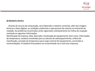 d) Relatório técnico
Através de recurso de computação, será elaborado o relatório contendo, além das imagens
térmicas e fotos digitais, as condições ambientais e operacionais do sistema no momento da
medição. Os problemas encontrados serão registrados individualmente em folhas de inspeção
contendo as seguintes informações:
Identificação da empresa, data, descrição e localização do equipamento, bem como, informações
de temperatura, variáveis envolvidas para os cálculos de sobreaquecimento, critério de
classificação, correção da temperatura para carga nominal do equipamento, conclusões e
recomendações. O relatório final poderá ser encaminhado via e-mail e/ou impresso.
 