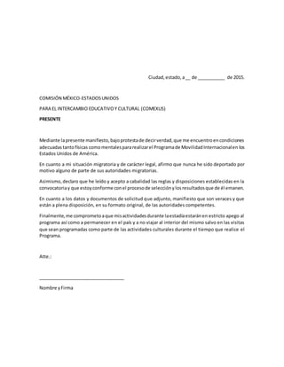 Ciudad, estado,a__ de ___________ de 2015.
COMISIÓN MÉXICO-ESTADOSUNIDOS
PARA EL INTERCAMBIO EDUCATIVOY CULTURAL (COMEXUS)
PRESENTE
Mediante lapresente manifiesto,bajoprotestade decirverdad,que me encuentroencondiciones
adecuadas tantofísicas comomentalespararealizarel Programade MovilidadInternacionalen los
Estados Unidos de América.
En cuanto a mi situación migratoria y de carácter legal, afirmo que nunca he sido deportado por
motivo alguno de parte de sus autoridades migratorias.
Asimismo,declaro que he leído y acepto a cabalidad las reglas y disposiciones establecidas en la
convocatoriay que estoyconforme conel procesode selecciónylosresultadosque de él emanen.
En cuanto a los datos y documentos de solicitud que adjunto, manifiesto que son veraces y que
están a plena disposición, en su formato original, de las autoridades competentes.
Finalmente,me comprometoaque misactividadesdurante laestadíaestaránen estricto apego al
programa así como a permanecer en el país y a no viajar al interior del mismo salvo en las visitas
que sean programadas como parte de las actividades culturales durante el tiempo que realice el
Programa.
Atte.:
__________________________________
Nombre yFirma
 