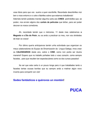 vosa titora para que vos suxira a quen escribirlle. Recordade describirlles moi
ben o noso entorno e o cole e falarlles sobre que estamos traballando!
Ademáis tamén podedes mandar algunha carta aos CINES pedíndolles que, se
poden, nos envíen algúns dos carteis de películas que teñan, para así poder
decorar os nosos corredores.
Ah, recordade tamén que o mércores, 11 deste mes celebramos o
Magosto e o Día do Peón, eu xa ando a practicar co meu, non vos olvidedes
de traer os vosos!
Por último quería anticiparvos tamén unha actividade que organizan os
meus colaboradores do Equipo de Dinamización da Lingua Galega, imos crear
os CALENDARIOS deste ano, sobre o CINE, como non podía ser doutra
maneira!! Espero que no traballo poñades todo o voso corazón, coma sempre
facedes, para que resulten tan espectaculares como os dos cursos pasados!
Xa sei que esta carta é un pouco longa pero é que traballades tanto e
facedes tantas cousas bonitas que eu sempre ando a matinar algún novo
invento para compartir con vós!
Sodes fantásticos e quérovos un montón!
PUCA
 