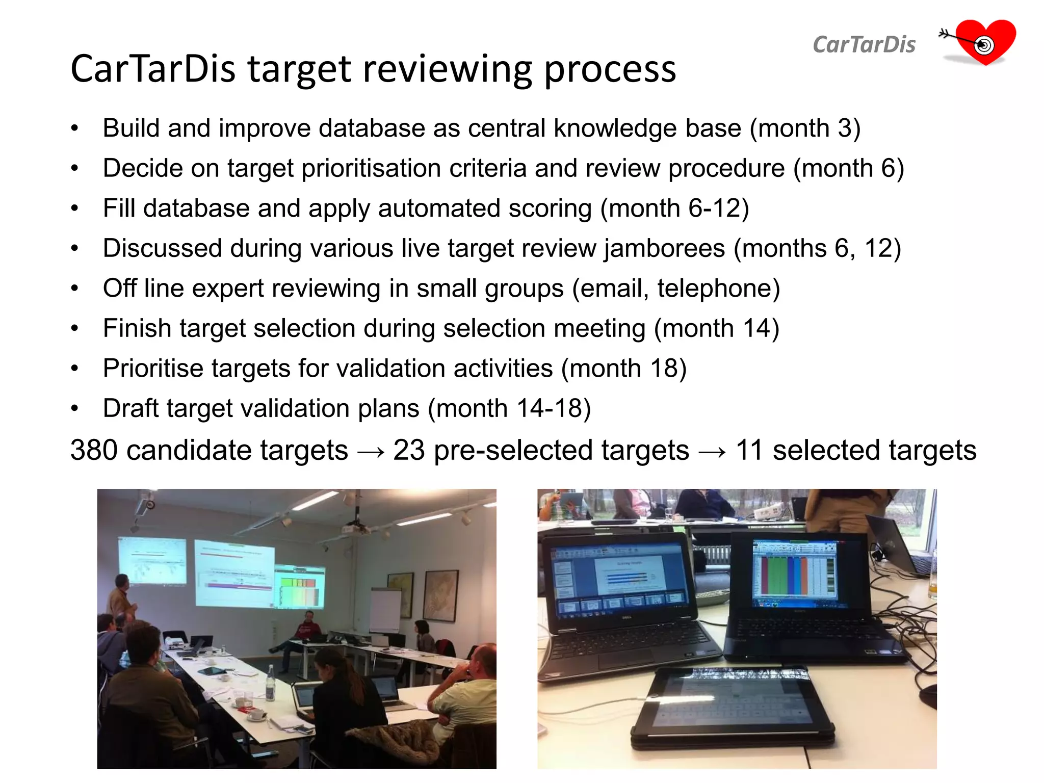 CarTarDis target reviewing process
CarTarDis
• Build and improve database as central knowledge base (month 3)
• Decide on target prioritisation criteria and review procedure (month 6)
• Fill database and apply automated scoring (month 6-12)
• Discussed during various live target review jamborees (months 6, 12)
• Off line expert reviewing in small groups (email, telephone)
• Finish target selection during selection meeting (month 14)
• Prioritise targets for validation activities (month 18)
• Draft target validation plans (month 14-18)
380 candidate targets → 23 pre-selected targets → 11 selected targets
 