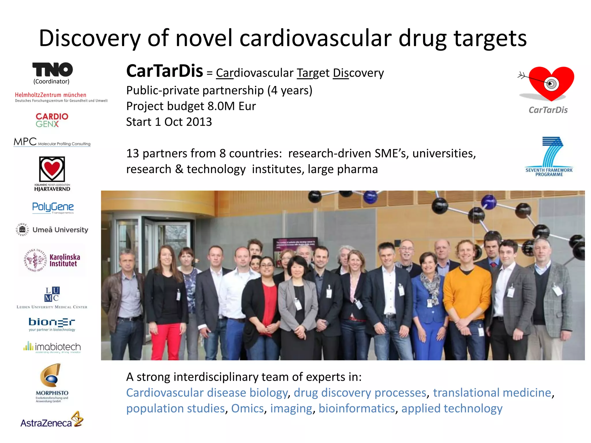 Discovery of novel cardiovascular drug targets
(Coordinator)
CarTarDis
A strong interdisciplinary team of experts in:
Cardiovascular disease biology, drug discovery processes, translational medicine,
population studies, Omics, imaging, bioinformatics, applied technology
CarTarDis = Cardiovascular Target Discovery
Public-private partnership (4 years)
Project budget 8.0M Eur
Start 1 Oct 2013
13 partners from 8 countries: research-driven SME’s, universities,
research & technology institutes, large pharma
 