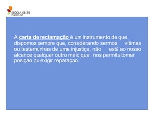 A  carta de reclamação  é um instrumento de que  dispomos sempre que, considerando sermos  vítimas ou testemunhas de uma injustiça, não  está ao nosso alcance qualquer outro meio que  nos permita tomar posição ou exigir reparação. 
