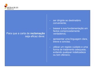ser dirigida ao destinatário conveniente; basear a sua fundamentação em factos comprovadamente verdadeiros; apresentar uma linguagem clara, breve e concisa; utilizar um registo cuidado e uma forma de tratamento adequada, evitando qualquer indelicadeza ou tom ofensivo. Para que a carta de  reclamação  seja eficaz deve: 
