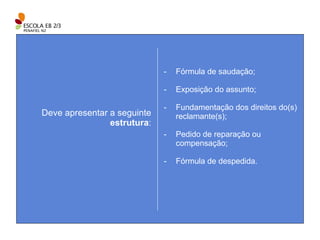 Deve apresentar a seguinte  estrutura : Fórmula de saudação; Exposição do assunto; Fundamentação dos direitos do(s) reclamante(s); Pedido de reparação ou compensação; Fórmula de despedida. 