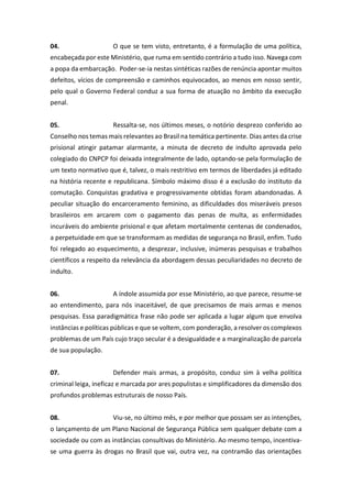 04. O que se tem visto, entretanto, é a formulação de uma política,
encabeçada por este Ministério, que ruma em sentido contrário a tudo isso. Navega com
a popa da embarcação. Poder-se-ia nestas sintéticas razões de renúncia apontar muitos
defeitos, vícios de compreensão e caminhos equivocados, ao menos em nosso sentir,
pelo qual o Governo Federal conduz a sua forma de atuação no âmbito da execução
penal.
05. Ressalta-se, nos últimos meses, o notório desprezo conferido ao
Conselho nos temas mais relevantes ao Brasil na temática pertinente. Dias antes da crise
prisional atingir patamar alarmante, a minuta de decreto de indulto aprovada pelo
colegiado do CNPCP foi deixada integralmente de lado, optando-se pela formulação de
um texto normativo que é, talvez, o mais restritivo em termos de liberdades já editado
na história recente e republicana. Símbolo máximo disso é a exclusão do instituto da
comutação. Conquistas gradativa e progressivamente obtidas foram abandonadas. A
peculiar situação do encarceramento feminino, as dificuldades dos miseráveis presos
brasileiros em arcarem com o pagamento das penas de multa, as enfermidades
incuráveis do ambiente prisional e que afetam mortalmente centenas de condenados,
a perpetuidade em que se transformam as medidas de segurança no Brasil, enfim. Tudo
foi relegado ao esquecimento, a desprezar, inclusive, inúmeras pesquisas e trabalhos
científicos a respeito da relevância da abordagem dessas peculiaridades no decreto de
indulto.
06. A índole assumida por esse Ministério, ao que parece, resume-se
ao entendimento, para nós inaceitável, de que precisamos de mais armas e menos
pesquisas. Essa paradigmática frase não pode ser aplicada a lugar algum que envolva
instâncias e políticas públicas e que se voltem, com ponderação, a resolver os complexos
problemas de um País cujo traço secular é a desigualdade e a marginalização de parcela
de sua população.
07. Defender mais armas, a propósito, conduz sim à velha política
criminal leiga, ineficaz e marcada por ares populistas e simplificadores da dimensão dos
profundos problemas estruturais de nosso País.
08. Viu-se, no último mês, e por melhor que possam ser as intenções,
o lançamento de um Plano Nacional de Segurança Pública sem qualquer debate com a
sociedade ou com as instâncias consultivas do Ministério. Ao mesmo tempo, incentiva-
se uma guerra às drogas no Brasil que vai, outra vez, na contramão das orientações
 