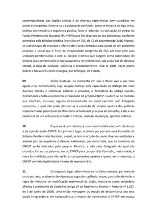contemporâneas das Nações Unidas e de diversas experiências bem-sucedidas em
países estrangeiros. Comete-se o equívoco de confundir, como se tratasse de algo único,
política penitenciária e segurança pública, fator a redundar na utilização de verbas do
Fundo Penitenciário Nacional (FUNPEN) para fins diversos de seu desiderato, conforme
permitido pela belicista Medida Provisória nº 755, de 19 de dezembro de 2016. Planeja-
se a destinação de recursos e efetivo das Forças Armadas para cuidar de um problema
prisional e social que é fruto da incapacidade congênita do País em lidar com suas
unidades penitenciárias e com as facções internas que surgem como subproduto do
próprio caos penitenciário e que passaram a retroalimentar, sob as barbas do descaso
estatal, o ciclo de exclusão, violência e encarceramento. Não se pode tratar jovens
pobres e brasileiros como inimigos, por definição, do Estado.
09. Senão bastasse, no momento em que o Brasil vive a sua mais
aguda crise penitenciária, cuja solução começa pela capacidade de diálogo das mais
diversas esferas e instâncias públicas e privadas, o Ministério da Justiça investiu
diretamente contra a autonomia e finalidade do próprio CNPCP. Cuidam-se de medidas
que denotam, inclusive, alguma incompreensão do papel exercido pelo Colegiado
consultivo, o qual não pode destinar-se à condição de simples avalista das políticas
implementadas pelo titular do Ministério. A finalidade precípua do Conselho, e daí a real
existência de um ente plural, é desferir críticas, postular mudanças, apontar defeitos.
10. O que se vê, entretanto, é uma clara tentativa de controle da voz
a da opinião deste CNPCP. Em primeiro lugar, é criada por portaria uma Comissão do
Sistema Penitenciário Nacional, o qual, se tem a virtude de reunir diversas entidades e
ampliar por consequência o debate, estabelece, por outro lado, que os membros do
CNPCP serão indicados pelo próprio Ministro, e não pelo Colegiado do qual são
oriundos. Em outras palavras, ser do CNPCP para compor dita Comissão, nesta índole, é
mera formalidade, pois não serão os componentes aqueles a quem, em si mesmos, o
CNPCP conferiu legitimidade interna de representá-lo.
11. Em segundo lugar, determinou-se na última semana, por meio de
outra portaria, o advento de oito novas vagas de suplência, o que, para além de violar a
regra de iniciativa de modificação regimental do órgão, mostra-se como verdadeira
afronta à autonomia do Conselho (artigo 24 do Regimento Interno – Portaria nº 1.107,
de 5 de junho de 2008). Uma nítida mensagem ou moção de desconfiança aos seus
atuais integrantes e, em consequência, o ímpeto de transformar o CNPCP em espaço
 