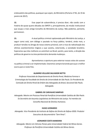 endossatário das políticas, quaisquer que sejam, do Ministério (Portaria nº 81, de 19 de
janeiro de 2017).
12. Esse papel de subserviência, é preciso dizer, não condiz com a
história de quase quatro décadas do CNPCP e, principalmente, da missão institucional
que ocupa o mais antigo Conselho do Ministério da Justiça. Não podemos, portanto,
permanecer.
13. A atual política criminal capitaneada pelo Ministério da Justiça, a
seguir como está, sem diálogo e pautada na força pública, tenderá, ainda mais, a
produzir tensões no âmago de nosso sistema prisional, com o risco da radicalização dos
últimos acontecimentos trágicos a que assistiu, estarrecida, a sociedade brasileira.
Esperamos que dias melhores se avizinhem ao Brasil, porém, para tanto, a direção das
políticas de governo na área penitenciária demanda mudanças.
Aproveitamos o oportuno para externar nossos votos de sucesso
na política criminal a ser implementada. Estaremos sempre torcendo para que o melhor
ocorra para e neste País.
ALAMIRO VELLUDO SALVADOR NETTO
Professor Associado do Departamento de Direito Penal, Medicina Forense e
Criminologia da Faculdade de Direito da Universidade de São Paulo. Ex-Presidente da
Comissão de Direito Penal da Ordem dos Advogados do Brasil, Seccional São Paulo.
Advogado.
GABRIEL DE CARVALHO SAMPAIO
Advogado. Mestre em Processo Penal da Pontifícia Universidade Católica de São Paulo.
Ex-Secretário de Assuntos Legislativos do Ministério da Justiça. Foi membro do
Conselho Nacional de Direitos Humanos.
HUGO LEONARDO
Advogado. Vice-Presidente do Instituto de Defesa do Direito de Defesa-IDDD. Produtor
Executivo do documentário “Sem Pena”.
LEONARDO COSTA BANDEIRA
Advogado. Mestre em Ciências Penais pela Universidade Federal de Minas Gerais.
Professor da Pontifícia Universidade Católica de Minas Gerais.
 