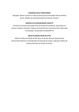 LEONARDO ISAAC YAROCHEWSKY
Advogado. Mestre e Doutor em Ciências Penais pela Universidade Federal de Minas
Gerais. Membro do Instituto Brasileiro de Ciências Criminais.
MARCELLUS DE ALBUQUERQUE UGGIETTE
Promotor de Justiça de Execução Penal do Estado de Pernambuco. Especialista em
Ciências Jurídicas e Criminais. Professor de Direito Penal e Processual Penal. Mestrando
em Educação. Coordenador do GAEP/MP-PE
RENATO CAMPOS PINTO DE VITTO
Defensor Público do Estado de São Paulo. Ex-Diretor-Geral do Departamento
Penitenciário Nacional. Ex-Coordenador da Comissão de Justiça e Segurança Pública do
Instituto Brasileiro de Ciências Criminais.
 