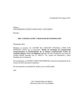 Cochabamba 28 de Agosto 2013
Señores
UNIVERSIDAD CATÓLICA BOLIVIANA “SAN PABLO”
Presente.-
REF: CERTIFICACIÓN Y RESPALDO DE INFORMACIÓN
Distinguido señor:
Mediante la presente, EL CENTRO DE ATENCIÓN INTEGRAL VIVIR CON
DIABETES certifica que el documento “Diseño de estrategias de Comunicación
Corporativapara el fortalecimiento de la Imagen Corporativadel Centro de
Atención Integral “Vivir con Diabetes”realizado con fines académicos por Jerónimo
Amilkar Beltrán Montaño con C.I. 4052371 –Or., cuenta con información y datos
brindados por la institución.
Por consiguiente, el CENTRO VIVIR CON DIABETES, autoriza la presentación de los
mismos en dicho documento académico.
Sin otro particular, me despido de ustedes con un cordial saludo.
Atte.
Dra. Elizabeth Duarte de Muñoz
Directora Centro Vivir con Diabetes
 