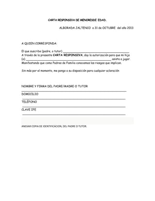 CARTA RESPONSIVA DE MENORESDE EDAD. 
ALBORADA JALTENCO a 31 de OCTUBRE del año 2013 
A QUIEN CORRESPONDA: 
El que suscribe (padre, o tutor) 
A través de la presente CARTA RESPONSIVA, doy la autorización para que mi hijo 
(a) asista a jugar. 
Manifestando que como Padres de Familia conocemos los riesgos que implican. 
Sin más por el momento, me pongo a su disposición para cualquier aclaración 
NOMBRE Y FIRMA DEL PADRE/MADRE O TUTOR 
____________________________________________________________ 
DOMICILIO 
___________________________________________________________ 
TELÉFONO 
___________________________________________________________ 
CLAVE IFE 
___________________________________________________________ 
ANEXAR COPIA DE IDENTIFICACION, DEL PADRE O TUTOR. 
