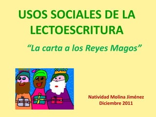 USOS SOCIALES DE LA
  LECTOESCRITURA
 “La carta a los Reyes Magos”



               Natividad Molina Jiménez
                    Diciembre 2011
 