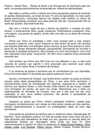 Pistarini, Valado Rosa… Poetas do Brasil e de Portugal que se identificam pelo seu
estilo, em poesias personalíssimas enriquecidas por valores de espiritualidade.

     Não sabe ou preferiu omitir a repórter que Chico psicografou poesias de centenas
de poetas desencarnados, ao longo de seus 75 anos de apostolado, na maior parte
poetas provincianos, conhecidos apenas nas cidades onde residiam no interior do
Brasil. Pesquisadores constatam que esses poemas não são “razoavelmente fiéis ao
estilo dos autores”. São totalmente fiéis.

      Não tem a mínima noção de que a técnica do pastiche, a imitação de estilo
literário, é extremamente difícil, quase impossível. Pastichadores conseguem imitar
uma página, uma poesia de alguém, jamais toda uma obra ou as obras de centenas
de autores.

     Afirma que Chico foi autodidata e leitor voraz durante toda a vida, sempre
insinuando o pastiche. Leitor voraz? Passava os dias lendo? Só quem não conhece
sua biografia pode falar uma bobagem dessa natureza, já que Chico passava a maior
parte de seu tempo atendendo pessoas, psicografando, participando de reuniões e
atendendo à atividade profissional. Não conheço um único documentário, uma única
foto mostrando Chico lendo “vorazmente”. Ah! Sim! Para a repórter Chico certamente
escondia isso.

    Fala também que Chico teria 500 livros em sua biblioteca e que “a lista inclui
volumes de autores cujo espírito o teria procurado para escrever suas obras
póstumas, como Castro Alves e Humberto de Campos”.

    E as centenas de poetas e escritores que se manifestaram por seu intermédio.
Chico tinha livros deles? E de poetas que sequer publicaram livros?

     Quanto a Humberto de Campos, cuja família tentou receber na justiça os direitos
autorais pelas obras psicografadas por Chico, o que seria ótimo acontecer, o
reconhecimento oficial da manifestação dos Espíritos, esqueceu-se a repórter de
informar que Agripino Grieco, o mais famoso crítico literário de seu tempo, recebeu
uma mensagem do escritor, de quem era amigo. Reconheceu que o estilo era
autenticamente de Humberto de Campos, mas que o fato para ele não tinha
explicação, já que, como católico praticante, não admitia a possibilidade de
manifestação dos espíritos.

   Esqueceu ou ignora que Chico, médium psicógrafo mecânico, recebia duas
mensagens simultaneamente, com ambas as mãos sendo usadas por dois espíritos.
Desafio Superinteressante a encontrar um prestidigitador capaz de fazer algo
semelhante.

    Uma pérola de ignorância jornalística está na referência sobre materialização de
Espíritos: “seria necessário produzir um total de energia duas vezes maior do que é
hoje produzido pela hidroelétrica de Itaipu por ano, segundo os cálculos feitos por
especialistas exibidos por reportagens sobre Chico nos anos 70.” Seria
superinteressante a repórter ler sobre as pesquisas de Alfred Russel Wallace, Oliver
Joseph Lodge, Lord Rayleigh, William James, William Crookes, Ernesto Bozzano,
 