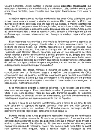 Cesare Lombroso, Alexej Akzacof e muitos outros cientistas respeitáveis que
estudaram o fenômeno da materialização e o admitiram. Leia, também, sobre quem
eram esses cientistas, para constatar que não agiam levianamente como está na
revista.

    A repórter reporta-se às reuniões mediúnicas das quais Chico participava como
shows que o tornaram famoso e destila seu veneno. Cita o sobrinho de Chico que,
dizendo-se médium, confessou que era tudo de sua cabeça, o mesmo acontecendo
com o tio. Por que passar essa informação falsa, se o próprio sobrinho de Chico,
notoriamente perturbado e alcoólatra, pediu desculpas pela sua mentira? Joga penas
ao vento e espera que o leitor as recolha? Omitiu também a informação de que ele
confessou que pessoas interessadas em denegrir o médium pagaram-lhe pela
acusação.

     Eram frequentes nas reuniões a ocorrência de fenômenos como a aspersão de
perfumes no ambiente, algo que, deveria saber a repórter, costuma ocorrer com os
médiuns de efeitos físicos. No entanto, recusando-se a colher informações mais
detalhadas sobre o assunto, limitou-se a dizer que em 1971 um repórter da revista
Realidade, José Hamilton Ribeiro, denunciou que viu um dos assessores de Chico
Xavier levantar o paletó discretamente e borrifar perfume no ar. Sugere que havia
mistificação, aliás, uma tônica na reportagem. Por que não foram consultadas outras
pessoas, inclusive centenas que tiveram seus lenços inexplicavelmente encharcados
de perfume ou a água que levavam para magnetizar, a exalar também um olor suave
e desconhecido que perdurava por muitos dias?

    Na questão das cartas, milhares e milhares de cartas de Espíritos que se
comunicavam com os familiares, sugere a repórter que assessores de Chico
conversavam com as pessoas, anotando informações para dar-lhes autenticidade.
Lamentável mentira. E ainda que isso acontecesse, Chico precisaria ser um prodígio
para ler rapidamente as informações e inseri-las no contexto de cada mensagem, de
cada espírito, mistificando sempre.

     E as mensagens dirigidas a pessoas ausentes? E os recados aos presentes?
Não eram só mensagens. Eram incontáveis recados. A pessoa aproximava-se de
Chico e ele, sem conhecer nada de sua vida, transmitia recados de familiares
desencarnados, na condição de um ser interexistente, que vivia simultaneamente a
vida física e a espiritual, em contato permanente com os Espíritos.

     Lembro o caso de um homem inconformado com a morte de um filho. Ia toda
noite deitar-se na sepultura do rapaz, querendo “ficar com ele”. Não contava a
ninguém, nem mesmo aos familiares. Em Uberaba recebeu mensagem do filho
pedindo-lhe que não fizesse isso, porquanto ele não estava lá.

     Durante muitos anos Chico psicografou receituário mediúnico de homeopatia.
Perto de 700 receitas numa noite. Ficava horas psicografando. E os medicamentos
correspondiam à natureza do mal dos pacientes, sem que o médium deles tivesse o
mínimo conhecimento. Na década de 70 tive uma uveíte no olho esquerdo.
Compareci à reunião de receituário. Escrevi meu nome e idade numa folha de papel.
Não conversei com ninguém. Após a reunião recebi a indicação de dois
 