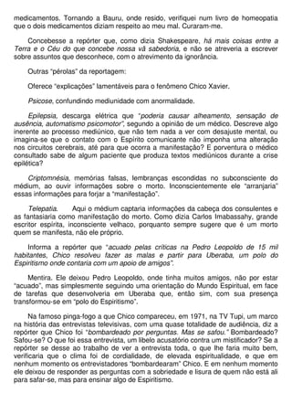 medicamentos. Tornando a Bauru, onde resido, verifiquei num livro de homeopatia
que o dois medicamentos diziam respeito ao meu mal. Curaram-me.

    Concebesse a repórter que, como dizia Shakespeare, há mais coisas entre a
Terra e o Céu do que concebe nossa vã sabedoria, e não se atreveria a escrever
sobre assuntos que desconhece, com o atrevimento da ignorância.

    Outras “pérolas” da reportagem:

    Oferece “explicações” lamentáveis para o fenômeno Chico Xavier.

    Psicose, confundindo mediunidade com anormalidade.

     Epilepsia, descarga elétrica que “poderia causar alheamento, sensação de
ausência, automatismo psicomotor”, segundo a opinião de um médico. Descreve algo
inerente ao processo mediúnico, que não tem nada a ver com desajuste mental, ou
imagina-se que o contato com o Espírito comunicante não imponha uma alteração
nos circuitos cerebrais, até para que ocorra a manifestação? E porventura o médico
consultado sabe de algum paciente que produza textos mediúnicos durante a crise
epilética?

    Criptomnésia, memórias falsas, lembranças escondidas no subconsciente do
médium, ao ouvir informações sobre o morto. Inconscientemente ele “arranjaria”
essas informações para forjar a “manifestação”.

     Telepatia.      Aqui o médium captaria informações da cabeça dos consulentes e
as fantasiaria como manifestação do morto. Como dizia Carlos Imabassahy, grande
escritor espírita, inconsciente velhaco, porquanto sempre sugere que é um morto
quem se manifesta, não ele próprio.

    Informa a repórter que “acuado pelas críticas na Pedro Leopoldo de 15 mil
habitantes, Chico resolveu fazer as malas e partir para Uberaba, um polo do
Espiritismo onde contaria com um apoio de amigos”.

     Mentira. Ele deixou Pedro Leopoldo, onde tinha muitos amigos, não por estar
“acuado”, mas simplesmente seguindo uma orientação do Mundo Espiritual, em face
de tarefas que desenvolveria em Uberaba que, então sim, com sua presença
transformou-se em “polo do Espiritismo”.

      Na famoso pinga-fogo a que Chico compareceu, em 1971, na TV Tupi, um marco
na história das entrevistas televisivas, com uma quase totalidade de audiência, diz a
repórter que Chico foi “bombardeado por perguntas. Mas se safou.” Bombardeado?
Safou-se? O que foi essa entrevista, um libelo acusatório contra um mistificador? Se a
repórter se desse ao trabalho de ver a entrevista toda, o que lhe faria muito bem,
verificaria que o clima foi de cordialidade, de elevada espiritualidade, e que em
nenhum momento os entrevistadores “bombardearam” Chico. E em nenhum momento
ele deixou de responder as perguntas com a sobriedade e lisura de quem não está ali
para safar-se, mas para ensinar algo de Espiritismo.
 