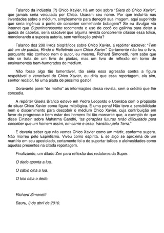 Falando da indústria (?) Chico Xavier, há um box sobre “Dieta do Chico Xavier”,
que jamais seria veiculada por Chico. Usaram seu nome. Por que incluí-la nas
inverdades sobre o médium, simplesmente para denegrir sua imagem, aqui sugerindo
que seria ingênuo a ponto de conceber semelhante bobagem? Se eu divulgar via
internet que Superinteressante recomenda o uso de cocô de galinha para deter a
queda de cabelos, seria razoável que alguma revista concorrente citasse essa tolice,
mencionando a suposta autoria, sem verificação prévia?

     Falando dos 200 livros biográficos sobre Chico Xavier, a repórter escreve: “Tem
até um de piadas, Rindo e Refletindo com Chico Xavier”. Certamente não leu o livro,
porquanto não conhece nem o autor, eu mesmo, Richard Simonetti, nem sabe que
não se trata de um livro de piadas, mas um livro de reflexão em torno de
ensinamentos bem-humorados do médium.

    Não fosse algo tão lamentável, tão séria essa agressão contra a figura
respeitável e venerável de Chico Xavier, eu diria que essa reportagem, ela sim,
senhor redator, foi uma piada de péssimo gosto!

    Doravante porei “de molho” as informações dessa revista, sem o crédito que lhe
concedia.

    A repórter Gisela Branco esteve em Pedro Leopoldo e Uberaba com o propósito
de situar Chico Xavier como figura mitológica. É uma pena! Não teve a sensibilidade
nem o discernimento para descobrir o médium Chico Xavier, cuja contribuição em
favor do progresso e bem estar dos homens foi tão marcante que, a exemplo do que
disse Einstein sobre Mahatma Gandhi, “as gerações futuras terão dificuldade para
conceber que um homem assim, em carne e osso, transitou pela Terra.”

    E deveria saber que não vemos Chico Xavier como um mártir, conforme sugere.
Não morreu pelo Espiritismo. Viveu como espírita. E se algo se aproxima de um
martírio em seu apostolado, certamente foi o de suportar tolices e aleivosidades como
aquelas presentes na citada reportagem.

    Finalizando, um ditado Zen para reflexão dos redatores da Super:

    O dedo aponta a lua.

    O sábio olha a lua.

    O tolo olha o dedo.



    Richard Simonetti

    Bauru, 3 de abril de 2010.
 