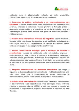 graduação como de pós-graduação, realizadas por redes universitárias
transnacionais, com apoio na mobilidade e em tecnologias digitais.
6. Programas de práticas profissionais e de empreendedorismo para
estudantes, a serem desenvolvidos pelas universidades em colaboração com
governos, empresas e instituições, visando promover a formação prática, a
capacidade empreendedora e a experiência no mundo do trabalho, tanto em
administrações públicas como privadas, com particular ênfase em pequenas e
médias empresas.
7. Iniciativa Ibero-americana de formação do magistério, visando fortalecer a
formação inicial e continuada dos docentes, a sua mobilidade, a atualização em
metodologias didáticas e a disponibilidade de recursos educacionais abertos,
contando com o apoio de espaços promovidos pela Universia.
8. Projeto "Ibero-América Investiga" para a formação de doutores e
pesquisadores, baseado na colaboração entre universidades, empresas e
instâncias públicas, para robustecer a capacidade de pesquisa da região ibero-
americana através, por um lado, da formação de investigadores e doutores em
setores estratégicos, para o desenvolvimento de atividades em ambientes criativos
ou produtivos; e, por outro, para dar visibilidade e difundir seus resultados em meio
aberto.
9. Programa Ibero-americano de mobilidade universitária, que integre e
impulsione as diversas ações de internacionalização e mobilidade acadêmica, tanto
física como virtual, com o fortalecimento de setores institucionais de
internacionalização, criados para o fomento da cooperação interuniversitária.
10. Espaço digital ibero-americano, para reforçar a cooperação interuniversitária
no desenvolvimento e uso cooperativo das novas tecnologias, cursos, conteúdos,
métodos e programas abertos, MOOC, a partir dos recursos e suporte que
proporcionam a disponibilidade, trajetória, enraizamento e conquistas da rede
Universia.
 