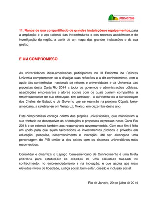 11. Planos de uso compartilhado de grandes instalações e equipamentos, para
a ampliação e o uso racional das infraestruturas e dos recursos acadêmicos e de
investigação da região, a partir de um mapa das grandes instalações e da sua
gestão.
E UM COMPROMISSO
As universidades ibero-americanas participantes no III Encontro de Reitores
Universia comprometem-se a divulgar suas reflexões e a dar conhecimento, com o
apoio das conferências nacionais de reitores e universidades e da Universia, das
propostas desta Carta Rio 2014 a todos os governos e administrações públicas,
associações empresariais e atores sociais com os quais querem compartilhar a
responsabilidade de sua execução. Em particular, a apresentá-las à consideração
dos Chefes de Estado e de Governo que se reunirão na próxima Cúpula Ibero-
americana, a celebrar-se em Veracruz, México, em dezembro deste ano.
Este compromisso começa dentro das próprias universidades, que manifestam a
sua vontade de desenvolver as orientações e propostas expressas nesta Carta Rio
2014; e se estende também aos responsáveis governamentais. Com este fim é feito
um apelo para que sejam favorecidos os investimentos públicos e privados em
educação, pesquisa, desenvolvimento e inovação, até ser alcançada uma
percentagem do PIB similar à dos países com os sistemas universitários mais
reconhecidos.
Consolidar e dinamizar o Espaço Ibero-americano de Conhecimento é uma tarefa
prioritária para estabelecer os alicerces de uma sociedade baseada no
conhecimento, no empreendedorismo e na inovação; e que aspira aos mais
elevados níveis de liberdade, justiça social, bem estar, coesão e inclusão social.
Rio de Janeiro, 29 de julho de 2014
 