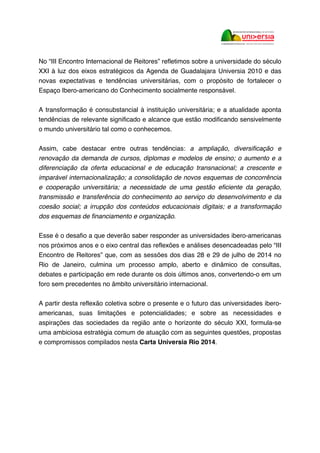 No “III Encontro Internacional de Reitores” refletimos sobre a universidade do século
XXI à luz dos eixos estratégicos da Agenda de Guadalajara Universia 2010 e das
novas expectativas e tendências universitárias, com o propósito de fortalecer o
Espaço Ibero-americano do Conhecimento socialmente responsável.
A transformação é consubstancial à instituição universitária; e a atualidade aponta
tendências de relevante significado e alcance que estão modificando sensivelmente
o mundo universitário tal como o conhecemos.
Assim, cabe destacar entre outras tendências: a ampliação, diversificação e
renovação da demanda de cursos, diplomas e modelos de ensino; o aumento e a
diferenciação da oferta educacional e de educação transnacional; a crescente e
imparável internacionalização; a consolidação de novos esquemas de concorrência
e cooperação universitária; a necessidade de uma gestão eficiente da geração,
transmissão e transferência do conhecimento ao serviço do desenvolvimento e da
coesão social; a irrupção dos conteúdos educacionais digitais; e a transformação
dos esquemas de financiamento e organização.
Esse é o desafio a que deverão saber responder as universidades ibero-americanas
nos próximos anos e o eixo central das reflexões e análises desencadeadas pelo “III
Encontro de Reitores” que, com as sessões dos dias 28 e 29 de julho de 2014 no
Rio de Janeiro, culmina um processo amplo, aberto e dinâmico de consultas,
debates e participação em rede durante os dois últimos anos, convertendo-o em um
foro sem precedentes no âmbito universitário internacional.
A partir desta reflexão coletiva sobre o presente e o futuro das universidades ibero-
americanas, suas limitações e potencialidades; e sobre as necessidades e
aspirações das sociedades da região ante o horizonte do século XXI, formula-se
uma ambiciosa estratégia comum de atuação com as seguintes questões, propostas
e compromissos compilados nesta Carta Universia Rio 2014.
 