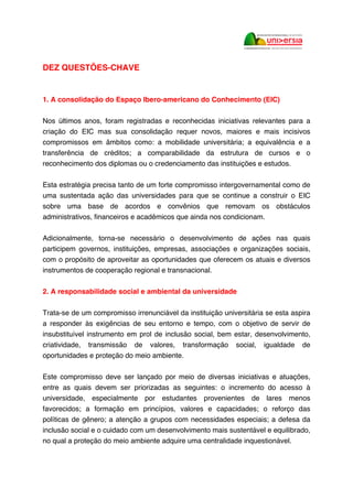 DEZ QUESTÕES-CHAVE
1. A consolidação do Espaço Ibero-americano do Conhecimento (EIC)
Nos últimos anos, foram registradas e reconhecidas iniciativas relevantes para a
criação do EIC mas sua consolidação requer novos, maiores e mais incisivos
compromissos em âmbitos como: a mobilidade universitária; a equivalência e a
transferência de créditos; a comparabilidade da estrutura de cursos e o
reconhecimento dos diplomas ou o credenciamento das instituições e estudos.
Esta estratégia precisa tanto de um forte compromisso intergovernamental como de
uma sustentada ação das universidades para que se continue a construir o EIC
sobre uma base de acordos e convênios que removam os obstáculos
administrativos, financeiros e acadêmicos que ainda nos condicionam.
Adicionalmente, torna-se necessário o desenvolvimento de ações nas quais
participem governos, instituições, empresas, associações e organizações sociais,
com o propósito de aproveitar as oportunidades que oferecem os atuais e diversos
instrumentos de cooperação regional e transnacional.
2. A responsabilidade social e ambiental da universidade
Trata-se de um compromisso irrenunciável da instituição universitária se esta aspira
a responder às exigências de seu entorno e tempo, com o objetivo de servir de
insubstituível instrumento em prol de inclusão social, bem estar, desenvolvimento,
criatividade, transmissão de valores, transformação social, igualdade de
oportunidades e proteção do meio ambiente.
Este compromisso deve ser lançado por meio de diversas iniciativas e atuações,
entre as quais devem ser priorizadas as seguintes: o incremento do acesso à
universidade, especialmente por estudantes provenientes de lares menos
favorecidos; a formação em princípios, valores e capacidades; o reforço das
políticas de gênero; a atenção a grupos com necessidades especiais; a defesa da
inclusão social e o cuidado com um desenvolvimento mais sustentável e equilibrado,
no qual a proteção do meio ambiente adquire uma centralidade inquestionável.
 