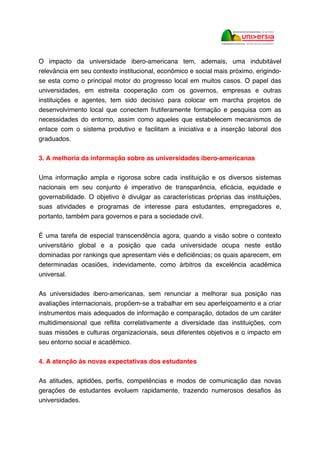O impacto da universidade ibero-americana tem, ademais, uma indubitável
relevância em seu contexto institucional, econômico e social mais próximo, erigindo-
se esta como o principal motor do progresso local em muitos casos. O papel das
universidades, em estreita cooperação com os governos, empresas e outras
instituições e agentes, tem sido decisivo para colocar em marcha projetos de
desenvolvimento local que conectem frutiferamente formação e pesquisa com as
necessidades do entorno, assim como aqueles que estabelecem mecanismos de
enlace com o sistema produtivo e facilitam a iniciativa e a inserção laboral dos
graduados.
3. A melhoria da informação sobre as universidades ibero-americanas
Uma informação ampla e rigorosa sobre cada instituição e os diversos sistemas
nacionais em seu conjunto é imperativo de transparência, eficácia, equidade e
governabilidade. O objetivo é divulgar as características próprias das instituições,
suas atividades e programas de interesse para estudantes, empregadores e,
portanto, também para governos e para a sociedade civil.
É uma tarefa de especial transcendência agora, quando a visão sobre o contexto
universitário global e a posição que cada universidade ocupa neste estão
dominadas por rankings que apresentam viés e deficiências; os quais aparecem, em
determinadas ocasiões, indevidamente, como árbitros da excelência acadêmica
universal.
As universidades ibero-americanas, sem renunciar a melhorar sua posição nas
avaliações internacionais, propõem-se a trabalhar em seu aperfeiçoamento e a criar
instrumentos mais adequados de informação e comparação, dotados de um caráter
multidimensional que reflita correlativamente a diversidade das instituições, com
suas missões e culturas organizacionais, seus diferentes objetivos e o impacto em
seu entorno social e acadêmico.
4. A atenção às novas expectativas dos estudantes
As atitudes, aptidões, perfis, competências e modos de comunicação das novas
gerações de estudantes evoluem rapidamente, trazendo numerosos desafios às
universidades.
 