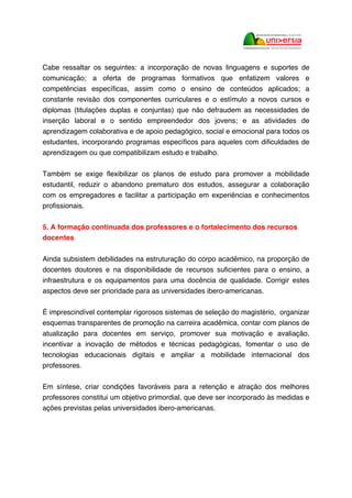 Cabe ressaltar os seguintes: a incorporação de novas linguagens e suportes de
comunicação; a oferta de programas formativos que enfatizem valores e
competências específicas, assim como o ensino de conteúdos aplicados; a
constante revisão dos componentes curriculares e o estímulo a novos cursos e
diplomas (titulações duplas e conjuntas) que não defraudem as necessidades de
inserção laboral e o sentido empreendedor dos jovens; e as atividades de
aprendizagem colaborativa e de apoio pedagógico, social e emocional para todos os
estudantes, incorporando programas específicos para aqueles com dificuldades de
aprendizagem ou que compatibilizam estudo e trabalho.
Também se exige flexibilizar os planos de estudo para promover a mobilidade
estudantil, reduzir o abandono prematuro dos estudos, assegurar a colaboração
com os empregadores e facilitar a participação em experiências e conhecimentos
profissionais.
5. A formação continuada dos professores e o fortalecimento dos recursos
docentes
Ainda subsistem debilidades na estruturação do corpo acadêmico, na proporção de
docentes doutores e na disponibilidade de recursos suficientes para o ensino, a
infraestrutura e os equipamentos para uma docência de qualidade. Corrigir estes
aspectos deve ser prioridade para as universidades ibero-americanas.
É imprescindível contemplar rigorosos sistemas de seleção do magistério, organizar
esquemas transparentes de promoção na carreira acadêmica, contar com planos de
atualização para docentes em serviço, promover sua motivação e avaliação,
incentivar a inovação de métodos e técnicas pedagógicas, fomentar o uso de
tecnologias educacionais digitais e ampliar a mobilidade internacional dos
professores.
Em síntese, criar condições favoráveis para a retenção e atração dos melhores
professores constitui um objetivo primordial, que deve ser incorporado às medidas e
ações previstas pelas universidades ibero-americanas.
 