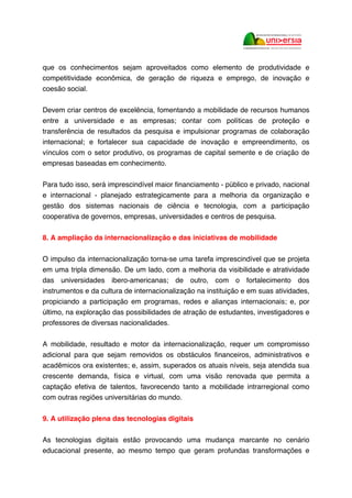 que os conhecimentos sejam aproveitados como elemento de produtividade e
competitividade econômica, de geração de riqueza e emprego, de inovação e
coesão social.
Devem criar centros de excelência, fomentando a mobilidade de recursos humanos
entre a universidade e as empresas; contar com políticas de proteção e
transferência de resultados da pesquisa e impulsionar programas de colaboração
internacional; e fortalecer sua capacidade de inovação e empreendimento, os
vínculos com o setor produtivo, os programas de capital semente e de criação de
empresas baseadas em conhecimento.
Para tudo isso, será imprescindível maior financiamento - público e privado, nacional
e internacional - planejado estrategicamente para a melhoria da organização e
gestão dos sistemas nacionais de ciência e tecnologia, com a participação
cooperativa de governos, empresas, universidades e centros de pesquisa.
8. A ampliação da internacionalização e das iniciativas de mobilidade
O impulso da internacionalização torna-se uma tarefa imprescindível que se projeta
em uma tripla dimensão. De um lado, com a melhoria da visibilidade e atratividade
das universidades ibero-americanas; de outro, com o fortalecimento dos
instrumentos e da cultura de internacionalização na instituição e em suas atividades,
propiciando a participação em programas, redes e alianças internacionais; e, por
último, na exploração das possibilidades de atração de estudantes, investigadores e
professores de diversas nacionalidades.
A mobilidade, resultado e motor da internacionalização, requer um compromisso
adicional para que sejam removidos os obstáculos financeiros, administrativos e
acadêmicos ora existentes; e, assim, superados os atuais níveis, seja atendida sua
crescente demanda, física e virtual, com uma visão renovada que permita a
captação efetiva de talentos, favorecendo tanto a mobilidade intrarregional como
com outras regiões universitárias do mundo.
9. A utilização plena das tecnologias digitais
As tecnologias digitais estão provocando uma mudança marcante no cenário
educacional presente, ao mesmo tempo que geram profundas transformações e
 
