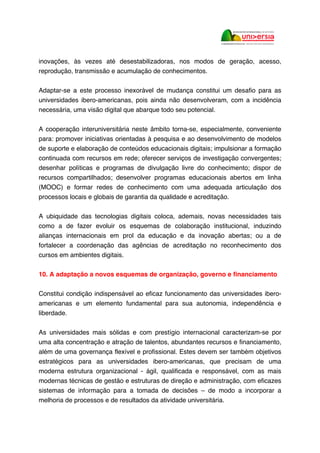 inovações, às vezes até desestabilizadoras, nos modos de geração, acesso,
reprodução, transmissão e acumulação de conhecimentos.
Adaptar-se a este processo inexorável de mudança constitui um desafio para as
universidades ibero-americanas, pois ainda não desenvolveram, com a incidência
necessária, uma visão digital que abarque todo seu potencial.
A cooperação interuniversitária neste âmbito torna-se, especialmente, conveniente
para: promover iniciativas orientadas à pesquisa e ao desenvolvimento de modelos
de suporte e elaboração de conteúdos educacionais digitais; impulsionar a formação
continuada com recursos em rede; oferecer serviços de investigação convergentes;
desenhar políticas e programas de divulgação livre do conhecimento; dispor de
recursos compartilhados; desenvolver programas educacionais abertos em linha
(MOOC) e formar redes de conhecimento com uma adequada articulação dos
processos locais e globais de garantia da qualidade e acreditação.
A ubiquidade das tecnologias digitais coloca, ademais, novas necessidades tais
como a de fazer evoluir os esquemas de colaboração institucional, induzindo
alianças internacionais em prol da educação e da inovação abertas; ou a de
fortalecer a coordenação das agências de acreditação no reconhecimento dos
cursos em ambientes digitais.
10. A adaptação a novos esquemas de organização, governo e financiamento
Constitui condição indispensável ao eficaz funcionamento das universidades ibero-
americanas e um elemento fundamental para sua autonomia, independência e
liberdade.
As universidades mais sólidas e com prestígio internacional caracterizam-se por
uma alta concentração e atração de talentos, abundantes recursos e financiamento,
além de uma governança flexível e profissional. Estes devem ser também objetivos
estratégicos para as universidades ibero-americanas, que precisam de uma
moderna estrutura organizacional - ágil, qualificada e responsável, com as mais
modernas técnicas de gestão e estruturas de direção e administração, com eficazes
sistemas de informação para a tomada de decisões – de modo a incorporar a
melhoria de processos e de resultados da atividade universitária.
 