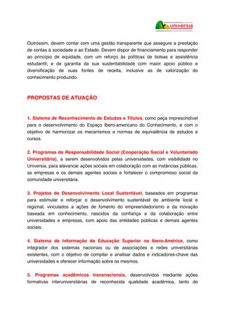 Outrossim, devem contar com uma gestão transparente que assegure a prestação
de contas à sociedade e ao Estado. Devem dispor de financiamento para responder
ao princípio de equidade, com um reforço às políticas de bolsas e assistência
estudantil; e de garantia da sua sustentabilidade com maior apoio público e
diversificação de suas fontes de receita, inclusive as de valorização do
conhecimento produzido.
PROPOSTAS DE ATUAÇÃO
1. Sistema de Reconhecimento de Estudos e Títulos, como peça imprescindível
para o desenvolvimento do Espaço Ibero-americano do Conhecimento, e com o
objetivo de harmonizar os mecanismos e normas de equivalência de estudos e
cursos.
2. Programas de Responsabilidade Social (Cooperação Social e Voluntariado
Universitário), a serem desenvolvidos pelas universidades, com visibilidade no
Universia, para alavancar ações sociais em colaboração com as instâncias públicas,
as empresas e os demais agentes sociais e fortalecer o compromisso social da
comunidade universitária.
3. Projetos de Desenvolvimento Local Sustentável, baseados em programas
para estimular e reforçar o desenvolvimento sustentável do ambiente local e
regional, vinculados a ações de fomento do empreendedorismo e da inovação
baseada em conhecimento, nascidos da confiança e da colaboração entre
universidades e empresas, com apoio das entidades públicas e demais agentes
sociais.
4. Sistema de Informação da Educação Superior na Ibero-América, como
integrador dos sistemas nacionais ou de associações e redes universitárias
existentes, com o objetivo de compilar e analisar dados e indicadores-chave das
universidades e oferecer informação sobre os mesmos.
5. Programas acadêmicos transnacionais, desenvolvidos mediante ações
formativas interuniversitárias de reconhecida qualidade acadêmica, tanto de
 