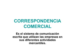 CORRESPONDENCIA COMERCIAL Es el sistema de comunicación escrita que utilizan las empresas en sus diferentes actividades mercantiles. 