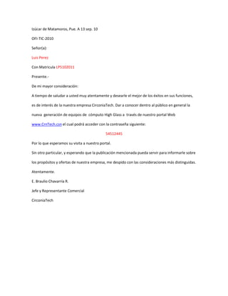 Izúcar de Matamoros, Pue. A 13 sep. 10

OFI-TIC-2010

Señor(a):

Luis Perez

Con Matricula LP5102011

Presente.-

De mi mayor consideración:

A tiempo de saludar a usted muy atentamente y desearle el mejor de los éxitos en sus funciones,

es de interés de la nuestra empresa CirconiaTech. Dar a conocer dentro al público en general la

nueva generación de equipos de cómputo High Glass a través de nuestro portal Web

www.CrnTech.csn el cual podrá acceder con la contraseña siguiente:

                                            54512445

Por lo que esperamos su visita a nuestro portal.

Sin otro particular, y esperando que la publicación mencionada pueda servir para informarle sobre

los propósitos y ofertas de nuestra empresa, me despido con las consideraciones más distinguidas.

Atentamente.

E. Braulio Chavarría R.

Jefe y Representante Comercial

CirconiaTech
 