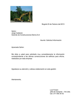Bogotá 25 de Febrero del 2013



Señor:
Jorge Calderón
Gerente de Construcciones Eterna S.A


                                       Asunto: Solicitud Información



Apreciado Señor:



Me dirijo a usted para solicitarle muy comedidamente la información
correspondiente a las últimas construcciones de edificios para oficina,
realizados por esta empresa




Agradezco su atención y valiosa colaboración en esta gestión




Atentamente,




                                                    Luis Forero
                                                    Jefe de Compras – Iris Ltda.
                                                    Cel. 311 450 34 43
 
