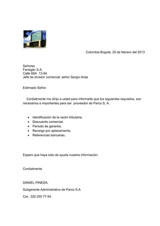 Colombia Bogotá, 25 de febrero del 2013



Señores
Fanegán S.A.
Calle 68A 13-94
Jefe de división comercial, señor Sergio Arias


Estimado Señor.


  Cordialmente me dirijo a usted para informarle que los siguientes requisitos, son
necesarios e importantes para ser proveedor de Parco S, A.



      Identificación de la razón tributaria.
      Descuento comercial.
      Periodo de garantía.
      Recargo por aplazamiento.
      Referencias bancarias.




Espero que haya sido de ayuda nuestra información.



Cordialmente



DANIEL PINEDA.

Subgerente Administrativo de Parco S.A

Cel.: 320 255 77 64
 