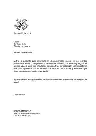 Febrero 25 de 2013



Doctor
Santiago Ortiz
Director de correos


Asunto: Reclamación



Motiva la presente para informarle mi desconformidad acerca de los retardos
presentados en la correspondencia de nuestra empresa; ha sido muy regular el
servicio y por lo tanto trae dificultades para nosotros, por esta razón podríamos tener
una mala apariencia con el personal que laboran con nosotros y entidades que
tienen contacto con nuestra organización.



Agradeciéndole anticipadamente su atención al reclamo presentado, me despido de
usted.




Cordialmente




ANDRÉS MORENO.
Jefe de archivo de ItelmexLtda
Cel: 315 895 54 68
 