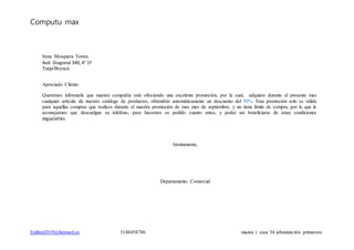 Computu max
Estiben2010@hotmail.es 3148458786 mazan i casa 34 urbanización primavera
Irene Mosquera Torres
Avd. Diagonal 340, 4° 1ª
Tunja/Boyacá
Apreciado Cliente:
Queremos informarle que nuestra compañía está ofreciendo una excelente promoción, por la cual, adquiere durante el presente mes
cualquier artículo de nuestro catálogo de productos, obtendrás automáticamente un descuento del 50%. Esta promoción solo es válida
para aquellas compras que realices durante el nuestra promoción de mes mes de septiembre, y no tiene límite de compra, por lo que le
aconsejamos que descuelgue su teléfono, para hacernos su pedido cuanto antes, y poder así beneficiarse de estas condiciones
inigualables.
Atentamente,
Departamento Comercial
 