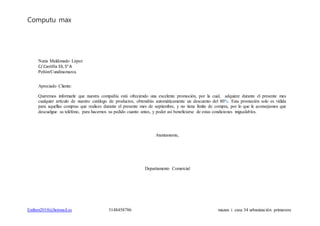 Computu max
Estiben2010@hotmail.es 3148458786 mazan i casa 34 urbanización primavera
Nuria Maldonado López
C/ Castilla 33, 5° A
Peñón/Cundinamarca
Apreciado Cliente:
Queremos informarle que nuestra compañía está ofreciendo una excelente promoción, por la cual, adquiere durante el presente mes
cualquier artículo de nuestro catálogo de productos, obtendrás automáticamente un descuento del 80%. Esta promoción solo es válida
para aquellas compras que realices durante el presente mes de septiembre, y no tiene límite de compra, por lo que le aconsejamos que
descuelgue su teléfono, para hacernos su pedido cuanto antes, y poder así beneficiarse de estas condiciones inigualables.
Atentamente,
Departamento Comercial
 