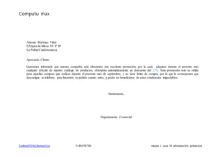 Computu max
Estiben2010@hotmail.es 3148458786 mazan i casa 34 urbanización primavera
Antonio Martínez Vidal
C/López de Mena 37, 3° 3ª
La Palma/Cundinamarca
Apreciado Cliente:
Queremos informarle que nuestra compañía está ofreciendo una excelente promoción, por la cual, adquiere durante el presente mes
cualquier artículo de nuestro catálogo de productos, obtendrás automáticamente un descuento del 12%. Esta promoción solo es válida
para aquellas compras que realices durante el presente mes de septiembre, y no tiene límite de compra, por lo que le aconsejamos que
descuelgue su teléfono, para hacernos su pedido cuanto antes, y poder así beneficiarse de estas condiciones inigualables.
Atentamente,
Departamento Comercial
 