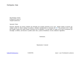 Computu max
Estiben2010@hotmail.es 3148458786 mazan i casa 34 urbanización primavera
Olga Rodríguez Bernal
C/ Santa Fe 12, ático 1ª
Topaipi/Cundinamarca
Apreciado Cliente:
Queremos informarle que nuestra compañía está ofreciendo una excelente promoción, por la cual, adquiere durante el presente mes
cualquier artículo de nuestro catálogo de productos, obtendrás automáticamente un descuento del 40%. Esta promoción solo es válida
para aquellas compras que realices durante el presente mes de septiembre, y no tiene límite de compra, por lo que le aconsejamos que
descuelgue su teléfono, para hacernos su pedido cuanto antes, y poder así beneficiarse de estas condiciones inigualables.
Atentamente,
Departamento Comercial
 