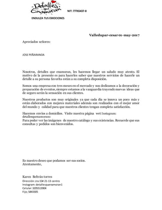 NIT: 77765437-8
ENDULZA TUS EMOCIONES
Dirección:cra 15# 21-13 centro
Instagram:detallesquenamoran1
Celular:3205513904
Fijo;5843305
Valledupar-cesar 01-may-2017
Apreciados señores:
JOSE PEÑARANDA
Nosotros, detalles que enamoran, les hacemos llegar un saludo muy atento. El
motivo de la presente es para hacerles saber que nuestros servicios de hacerle un
detalle a su persona favorita están a su completa disposición.
Somos una empresa con tres meses en el mercado y nos dedicamos a la decoración y
preparación de eventos,siempre estamos a la vanguardia trayendonuevas ideas que
de seguro serán la sensación en sus clientes.
Nuestros productos son muy originales ya que cada día se innova un poco más y
están elaborados con mejores materiales además son realizados con el mejor amor
del mundo y calidad para que nuestros clientes tengan completa satisfacción.
Hacemos envíos a domicilios. Visite nuestra página wet Instagram:
detallesquenamoran1
Para poder ver las imágenes de nuestro catálogo y sus existencias. Recuerde que sus
consultas y pedidos son bienvenidos.
Es nuestro deseo que podamos ser sus socios.
Atentamente,
Karen Beltrán torres
 