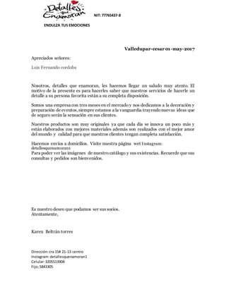 NIT: 77765437-8
ENDULZA TUS EMOCIONES
Dirección:cra 15# 21-13 centro
Instagram:detallesquenamoran1
Celular:3205513904
Fijo;5843305
Valledupar-cesar 01-may-2017
Apreciados señores:
Luis Fernando cordoba
Nosotros, detalles que enamoran, les hacemos llegar un saludo muy atento. El
motivo de la presente es para hacerles saber que nuestros servicios de hacerle un
detalle a su persona favorita están a su completa disposición.
Somos una empresa con tres meses en el mercado y nos dedicamos a la decoración y
preparación de eventos,siempre estamos a la vanguardia trayendonuevas ideas que
de seguro serán la sensación en sus clientes.
Nuestros productos son muy originales ya que cada día se innova un poco más y
están elaborados con mejores materiales además son realizados con el mejor amor
del mundo y calidad para que nuestros clientes tengan completa satisfacción.
Hacemos envíos a domicilios. Visite nuestra página wet Instagram:
detallesquenamoran1
Para poder ver las imágenes de nuestro catálogo y sus existencias. Recuerde que sus
consultas y pedidos son bienvenidos.
Es nuestro deseo que podamos ser sus socios.
Atentamente,
Karen Beltrán torres
 