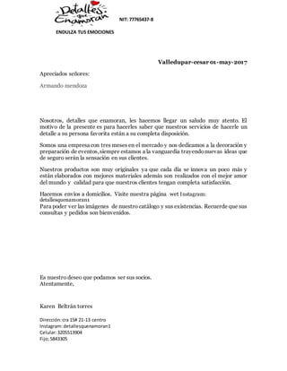 NIT: 77765437-8
ENDULZA TUS EMOCIONES
Dirección:cra 15# 21-13 centro
Instagram:detallesquenamoran1
Celular:3205513904
Fijo;5843305
Valledupar-cesar 01-may-2017
Apreciados señores:
Armando mendoza
Nosotros, detalles que enamoran, les hacemos llegar un saludo muy atento. El
motivo de la presente es para hacerles saber que nuestros servicios de hacerle un
detalle a su persona favorita están a su completa disposición.
Somos una empresa con tres meses en el mercado y nos dedicamos a la decoración y
preparación de eventos,siempre estamos a la vanguardia trayendonuevas ideas que
de seguro serán la sensación en sus clientes.
Nuestros productos son muy originales ya que cada día se innova un poco más y
están elaborados con mejores materiales además son realizados con el mejor amor
del mundo y calidad para que nuestros clientes tengan completa satisfacción.
Hacemos envíos a domicilios. Visite nuestra página wet Instagram:
detallesquenamoran1
Para poder ver las imágenes de nuestro catálogo y sus existencias. Recuerde que sus
consultas y pedidos son bienvenidos.
Es nuestro deseo que podamos ser sus socios.
Atentamente,
Karen Beltrán torres
 