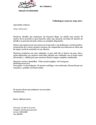 NIT: 77765437-8
ENDULZA TUS EMOCIONES
Dirección:cra 15# 21-13 centro
Instagram:detallesquenamoran1
Celular:3205513904
Fijo;5843305
Valledupar-cesar 01-may-2017
Apreciados señores:
Diego bohorques
Nosotros, detalles que enamoran, les hacemos llegar un saludo muy atento. El
motivo de la presente es para hacerles saber que nuestros servicios de hacerle un
detalle a su persona favorita están a su completa disposición.
Somos una empresa con tres meses en el mercado y nos dedicamos a la decoración y
preparación de eventos,siempre estamos a la vanguardia trayendonuevas ideas que
de seguro serán la sensación en sus clientes.
Nuestros productos son muy originales ya que cada día se innova un poco más y
están elaborados con mejores materiales además son realizados con el mejor amor
del mundo y calidad para que nuestros clientes tengan completa satisfacción.
Hacemos envíos a domicilios. Visite nuestra página wet Instagram:
detallesquenamoran1
Para poder ver las imágenes de nuestro catálogo y sus existencias. Recuerde que sus
consultas y pedidos son bienvenidos.
Es nuestro deseo que podamos ser sus socios.
Atentamente,
Karen Beltrán torres
 