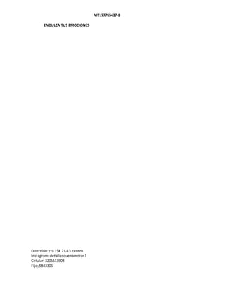 NIT: 77765437-8
ENDULZA TUS EMOCIONES
Dirección:cra 15# 21-13 centro
Instagram:detallesquenamoran1
Celular:3205513904
Fijo;5843305
 