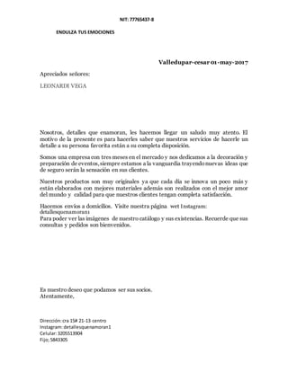 NIT: 77765437-8
ENDULZA TUS EMOCIONES
Dirección:cra 15# 21-13 centro
Instagram:detallesquenamoran1
Celular:3205513904
Fijo;5843305
Valledupar-cesar 01-may-2017
Apreciados señores:
LEONARDI VEGA
Nosotros, detalles que enamoran, les hacemos llegar un saludo muy atento. El
motivo de la presente es para hacerles saber que nuestros servicios de hacerle un
detalle a su persona favorita están a su completa disposición.
Somos una empresa con tres meses en el mercado y nos dedicamos a la decoración y
preparación de eventos,siempre estamos a la vanguardia trayendonuevas ideas que
de seguro serán la sensación en sus clientes.
Nuestros productos son muy originales ya que cada día se innova un poco más y
están elaborados con mejores materiales además son realizados con el mejor amor
del mundo y calidad para que nuestros clientes tengan completa satisfacción.
Hacemos envíos a domicilios. Visite nuestra página wet Instagram:
detallesquenamoran1
Para poder ver las imágenes de nuestro catálogo y sus existencias. Recuerde que sus
consultas y pedidos son bienvenidos.
Es nuestro deseo que podamos ser sus socios.
Atentamente,
 