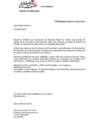 NIT: 77765437-8
ENDULZA TUS EMOCIONES
Dirección:cra 15# 21-13 centro
Instagram:detallesquenamoran1
Celular:3205513904
Fijo;5843305
Valledupar-cesar 01-may-2017
Apreciados señores:
ALFONZO RUBIO
Nosotros, detalles que enamoran, les hacemos llegar un saludo muy atento. El
motivo de la presente es para hacerles saber que nuestros servicios de hacerle un
detalle a su persona favorita están a su completa disposición.
Somos una empresa con tres meses en el mercado y nos dedicamos a la decoración y
preparación de eventos,siempre estamos a la vanguardia trayendonuevas ideas que
de seguro serán la sensación en sus clientes.
Nuestros productos son muy originales ya que cada día se innova un poco más y
están elaborados con mejores materiales además son realizados con el mejor amor
del mundo y calidad para que nuestros clientes tengan completa satisfacción.
Hacemos envíos a domicilios. Visite nuestra página wet Instagram:
detallesquenamoran1
Para poder ver las imágenes de nuestro catálogo y sus existencias. Recuerde que sus
consultas y pedidos son bienvenidos.
Es nuestro deseo que podamos ser sus socios.
Atentamente,
Karen Beltrán torres
 