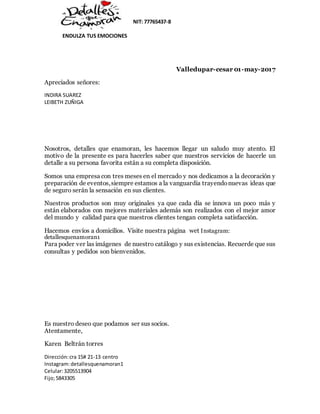 NIT: 77765437-8
ENDULZA TUS EMOCIONES
Dirección:cra 15# 21-13 centro
Instagram:detallesquenamoran1
Celular:3205513904
Fijo;5843305
Valledupar-cesar 01-may-2017
Apreciados señores:
INDIRA SUAREZ
LEIBETH ZUÑIGA
Nosotros, detalles que enamoran, les hacemos llegar un saludo muy atento. El
motivo de la presente es para hacerles saber que nuestros servicios de hacerle un
detalle a su persona favorita están a su completa disposición.
Somos una empresa con tres meses en el mercado y nos dedicamos a la decoración y
preparación de eventos,siempre estamos a la vanguardia trayendonuevas ideas que
de seguro serán la sensación en sus clientes.
Nuestros productos son muy originales ya que cada día se innova un poco más y
están elaborados con mejores materiales además son realizados con el mejor amor
del mundo y calidad para que nuestros clientes tengan completa satisfacción.
Hacemos envíos a domicilios. Visite nuestra página wet Instagram:
detallesquenamoran1
Para poder ver las imágenes de nuestro catálogo y sus existencias. Recuerde que sus
consultas y pedidos son bienvenidos.
Es nuestro deseo que podamos ser sus socios.
Atentamente,
Karen Beltrán torres
 