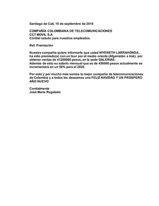 Santiago de Cali, 10 de septiembre de 2018
COMPAÑÍA COLOMBIANA DE TELECOMUNICACIONES
CCT MOVIL S.A
Cordial saludo para nuestros empleados
Ref. Premiación
Nuestra compañía quiere informarle que usted NIYERETH LARRAHONDA ,
ha sido premiado(a) con un tour por el medio oriente (Afganistán e Irak), por
obtener ventas de 41200000 pesos, en la sede GALERIAS:
Además de esto su salario mensual que es de 450000 pesos actualmente se
incrementará en un 50% para el 2020.
Por esto y por mucho más somos la mejor compañía de telecomunicaciones
de Colombia y a todos les deseamos una FELIZ NAVIDAD Y UN PROSPERO
AÑO NUEVO
Cordialmente
José María Regalado
 